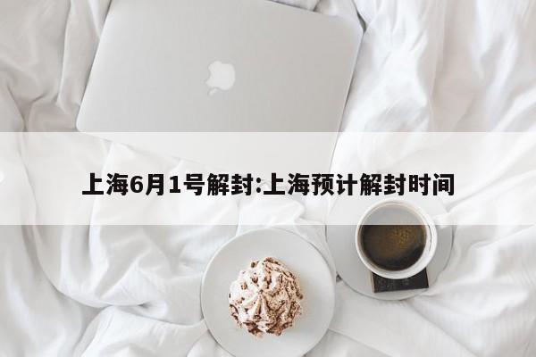 上海6月1号解封:上海预计解封时间