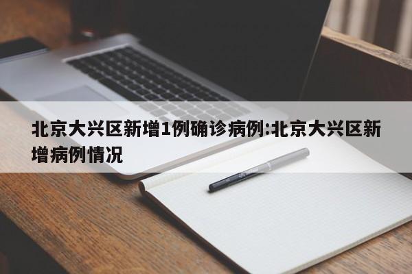北京大兴区新增1例确诊病例:北京大兴区新增病例情况