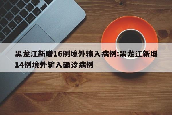 黑龙江新增16例境外输入病例:黑龙江新增14例境外输入确诊病例