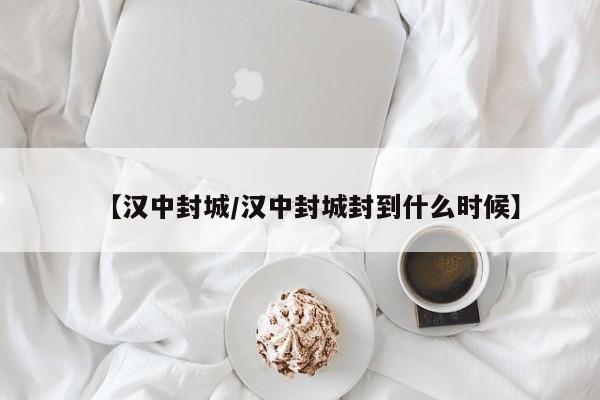 【汉中封城/汉中封城封到什么时候】
