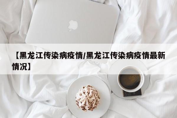 【黑龙江传染病疫情/黑龙江传染病疫情最新情况】