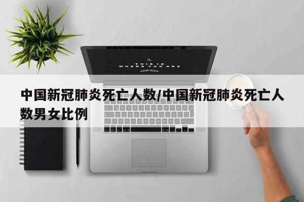 中国新冠肺炎死亡人数/中国新冠肺炎死亡人数男女比例