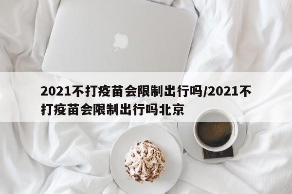 2021不打疫苗会限制出行吗/2021不打疫苗会限制出行吗北京