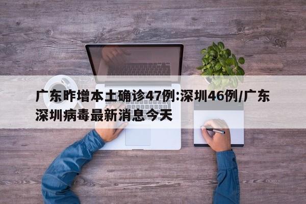 广东昨增本土确诊47例:深圳46例/广东深圳病毒最新消息今天