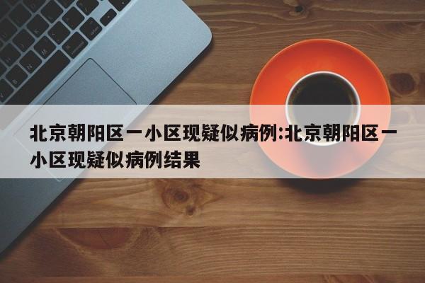 北京朝阳区一小区现疑似病例:北京朝阳区一小区现疑似病例结果