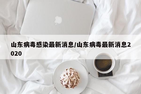 山东病毒感染最新消息/山东病毒最新消息2020