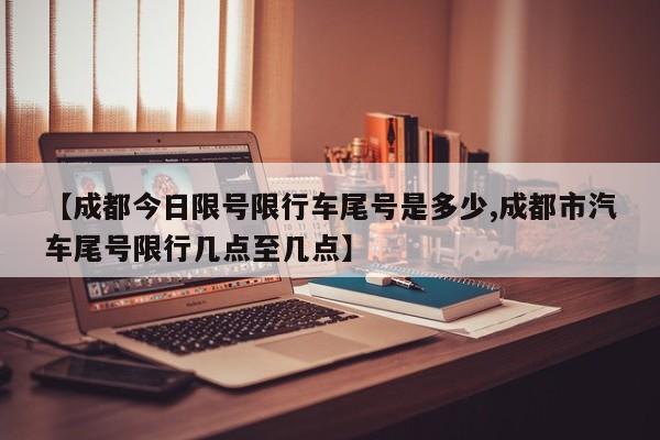 【成都今日限号限行车尾号是多少,成都市汽车尾号限行几点至几点】