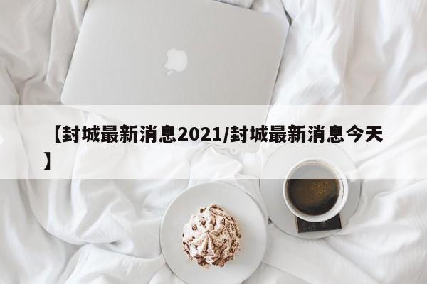 【封城最新消息2021/封城最新消息今天】