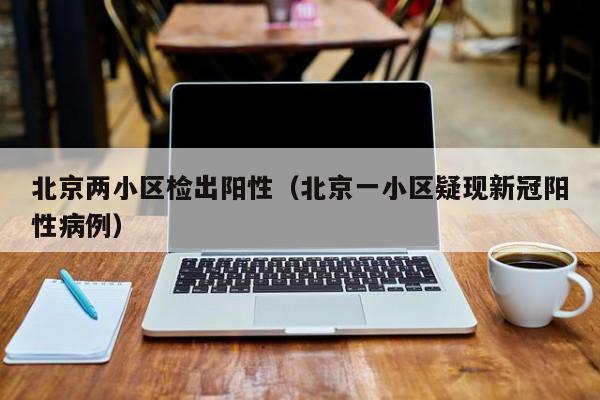 北京两小区检出阳性(北京一小区疑现新冠阳性病例)