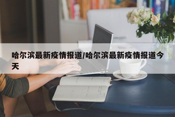 哈尔滨最新疫情报道/哈尔滨最新疫情报道今天