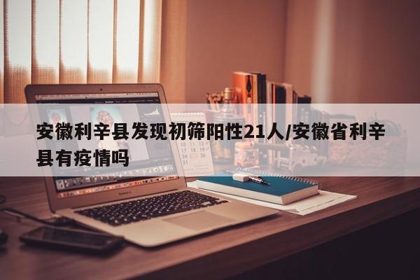 安徽利辛县发现初筛阳性21人/安徽省利辛县有疫情吗