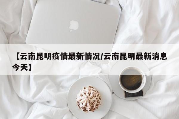 【云南昆明疫情最新情况/云南昆明最新消息今天】