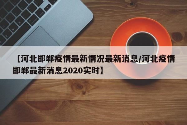 【河北邯郸疫情最新情况最新消息/河北疫情邯郸最新消息2020实时】