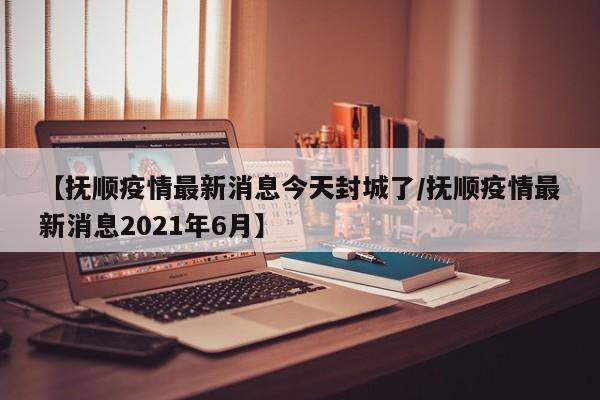 【抚顺疫情最新消息今天封城了/抚顺疫情最新消息2021年6月】