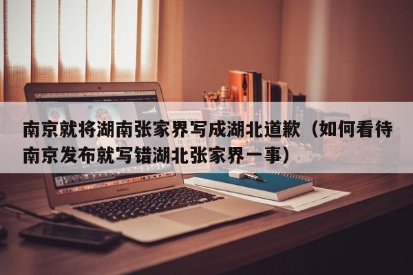南京就将湖南张家界写成湖北道歉(如何看待南京发布就写错湖北张家界一事)