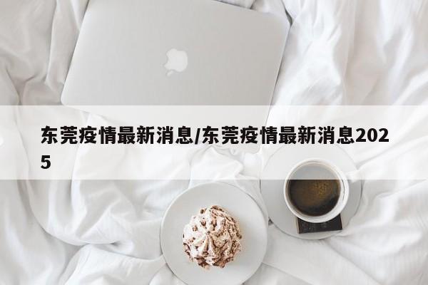 东莞疫情最新消息/东莞疫情最新消息2025