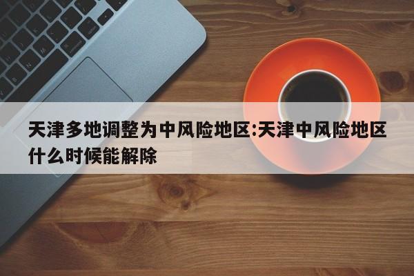 天津多地调整为中风险地区:天津中风险地区什么时候能解除
