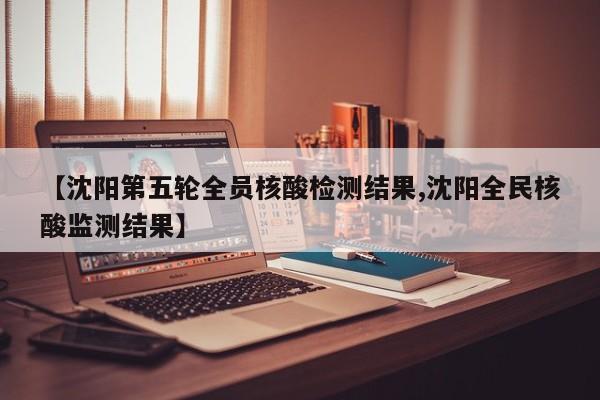 【沈阳第五轮全员核酸检测结果,沈阳全民核酸监测结果】