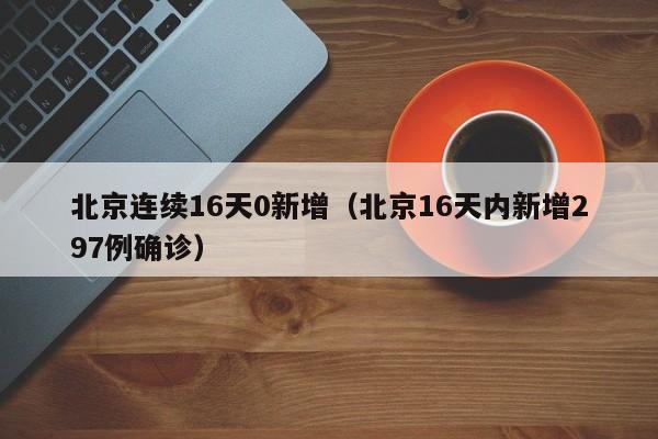 北京连续16天0新增(北京16天内新增297例确诊)