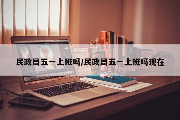 民政局五一上班吗/民政局五一上班吗现在
