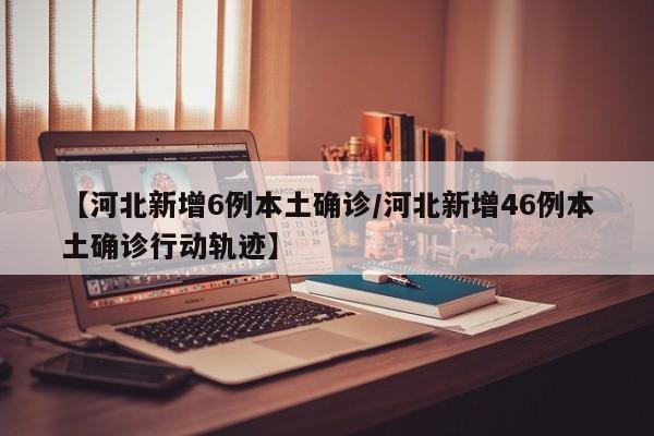 【河北新增6例本土确诊/河北新增46例本土确诊行动轨迹】