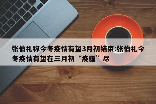 张伯礼称今冬疫情有望3月初结束:张伯礼今冬疫情有望在三月初“疫霾”尽