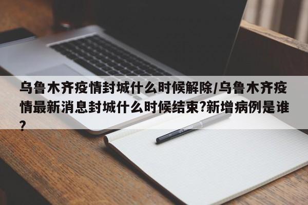 乌鲁木齐疫情封城什么时候解除/乌鲁木齐疫情最新消息封城什么时候结束?新增病例是谁?