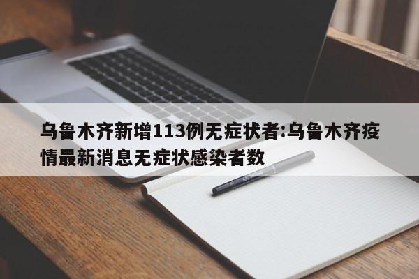 乌鲁木齐新增113例无症状者:乌鲁木齐疫情最新消息无症状感染者数