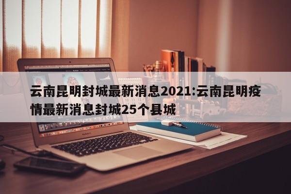 云南昆明封城最新消息2021:云南昆明疫情最新消息封城25个县城