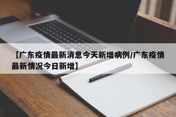 【广东疫情最新消息今天新增病例/广东疫情最新情况今日新增】