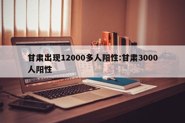 甘肃出现12000多人阳性:甘肃3000人阳性
