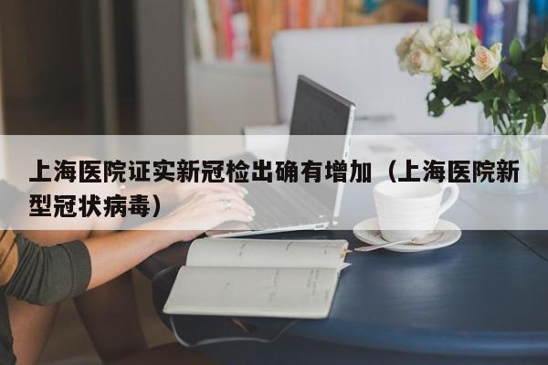上海医院证实新冠检出确有增加(上海医院新型冠状病毒)