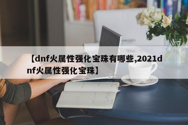 【dnf火属性强化宝珠有哪些,2021dnf火属性强化宝珠】