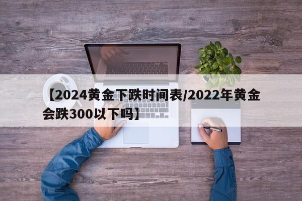 【2024黄金下跌时间表/2022年黄金会跌300以下吗】