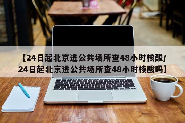 【24日起北京进公共场所查48小时核酸/24日起北京进公共场所查48小时核酸吗】