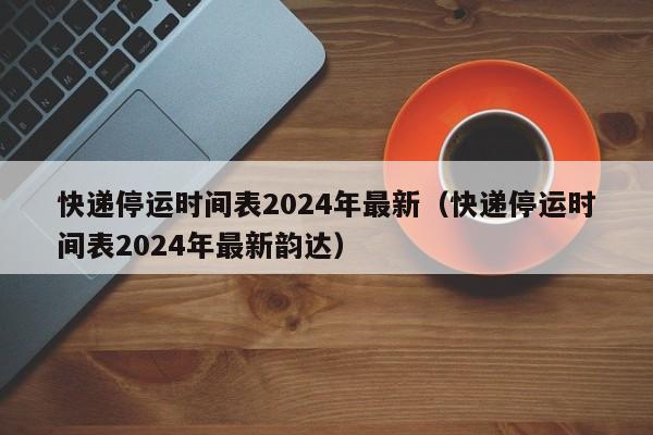 快递停运时间表2024年最新(快递停运时间表2024年最新韵达)