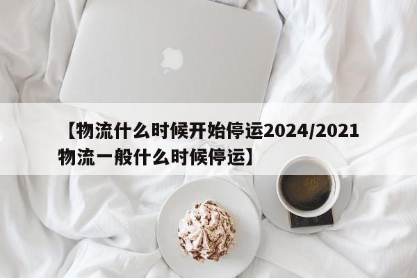 【物流什么时候开始停运2024/2021物流一般什么时候停运】