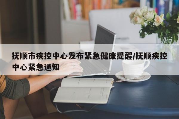抚顺市疾控中心发布紧急健康提醒/抚顺疾控中心紧急通知