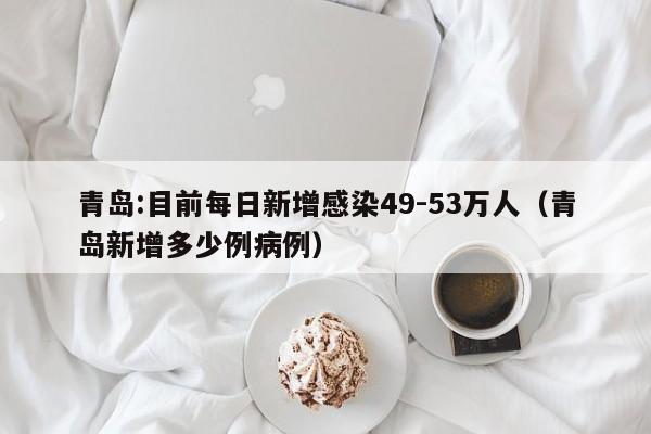 青岛:目前每日新增感染49-53万人(青岛新增多少例病例)
