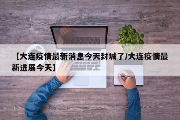 【大连疫情最新消息今天封城了/大连疫情最新进展今天】