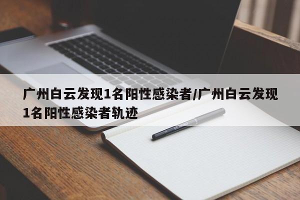 广州白云发现1名阳性感染者/广州白云发现1名阳性感染者轨迹