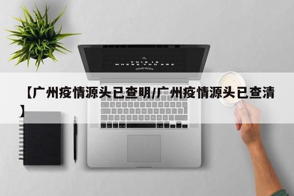 【广州疫情源头已查明/广州疫情源头已查清】