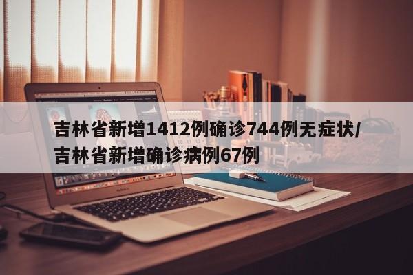 吉林省新增1412例确诊744例无症状/吉林省新增确诊病例67例
