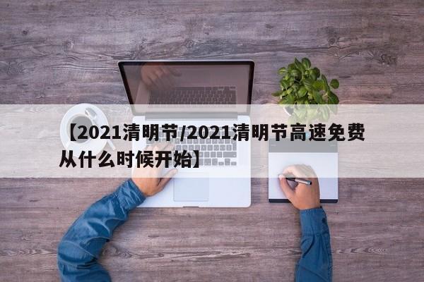 【2021清明节/2021清明节高速免费从什么时候开始】
