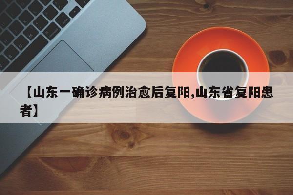 【山东一确诊病例治愈后复阳,山东省复阳患者】