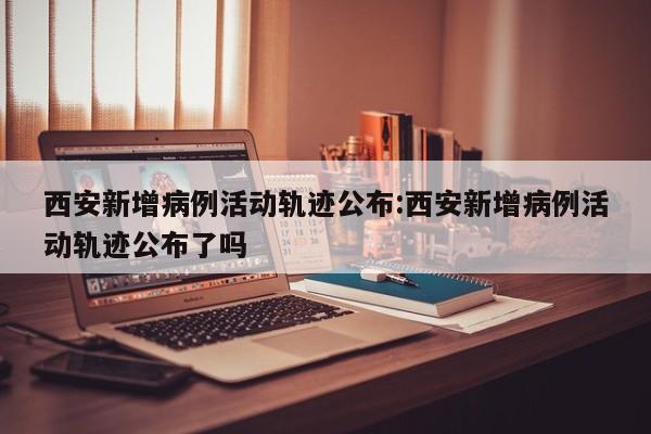 西安新增病例活动轨迹公布:西安新增病例活动轨迹公布了吗