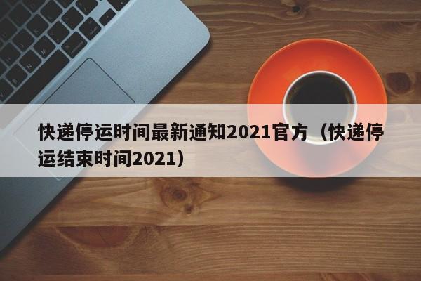 快递停运时间最新通知2021官方(快递停运结束时间2021)