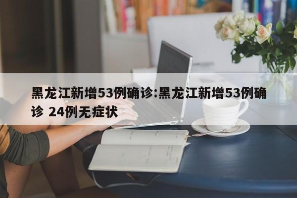 黑龙江新增53例确诊:黑龙江新增53例确诊 24例无症状
