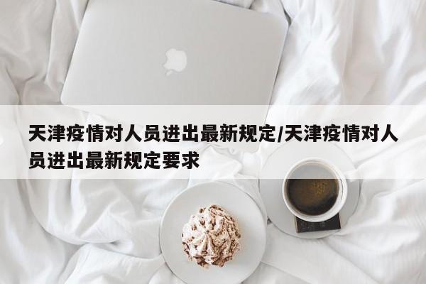 天津疫情对人员进出最新规定/天津疫情对人员进出最新规定要求
