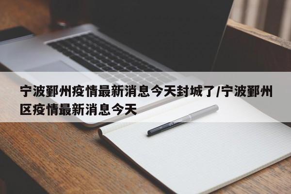 宁波鄞州疫情最新消息今天封城了/宁波鄞州区疫情最新消息今天